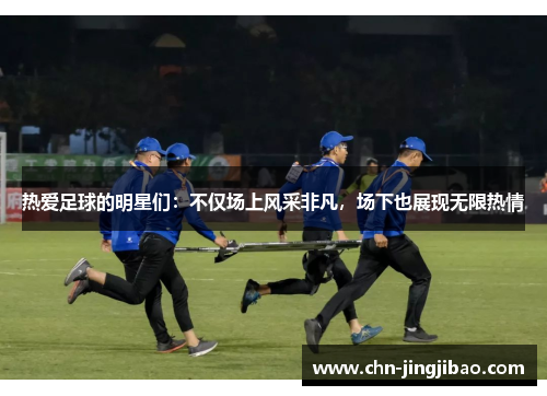 热爱足球的明星们：不仅场上风采非凡，场下也展现无限热情