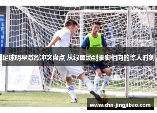 足球明星激烈冲突盘点 从绿茵场到拳脚相向的惊人时刻 足球明星激烈冲突盘点 从绿茵场到拳脚相向的惊人时刻