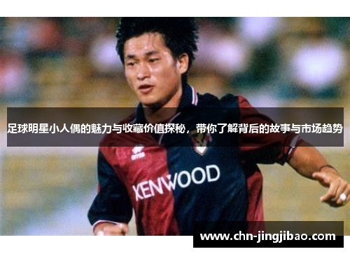 足球明星小人偶的魅力与收藏价值探秘,带你了解背后的故事与市场趋势 足球明星小人偶的魅力与收藏价值探秘,带你了解背后的故事与市场趋势