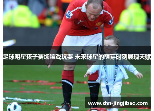 足球明星孩子赛场嬉戏玩耍 未来球星的萌芽时刻展现天赋